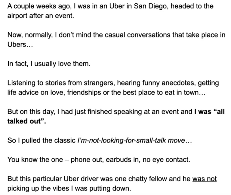 “A couple weeks ago, I was in an Uber in San Diego, headed to the airport after an event.  Now, normally, I don’t mind the casual conversations that take place in Ubers. In fact, I usually love them.  Listening to stories from strangers, hearing funny anecdotes, getting life advice on love, friendships or the best place to eat in town… But on this day, I had just finished speaking at an event and I was “all talked out”. So I pulled the classic I’m-not-looking-for-small-talk move… You know the one – phone out, earbuds in, no eye contact. But this particular Uber driver was one chatty fellow and he was not picking up the vibes I was putting down.